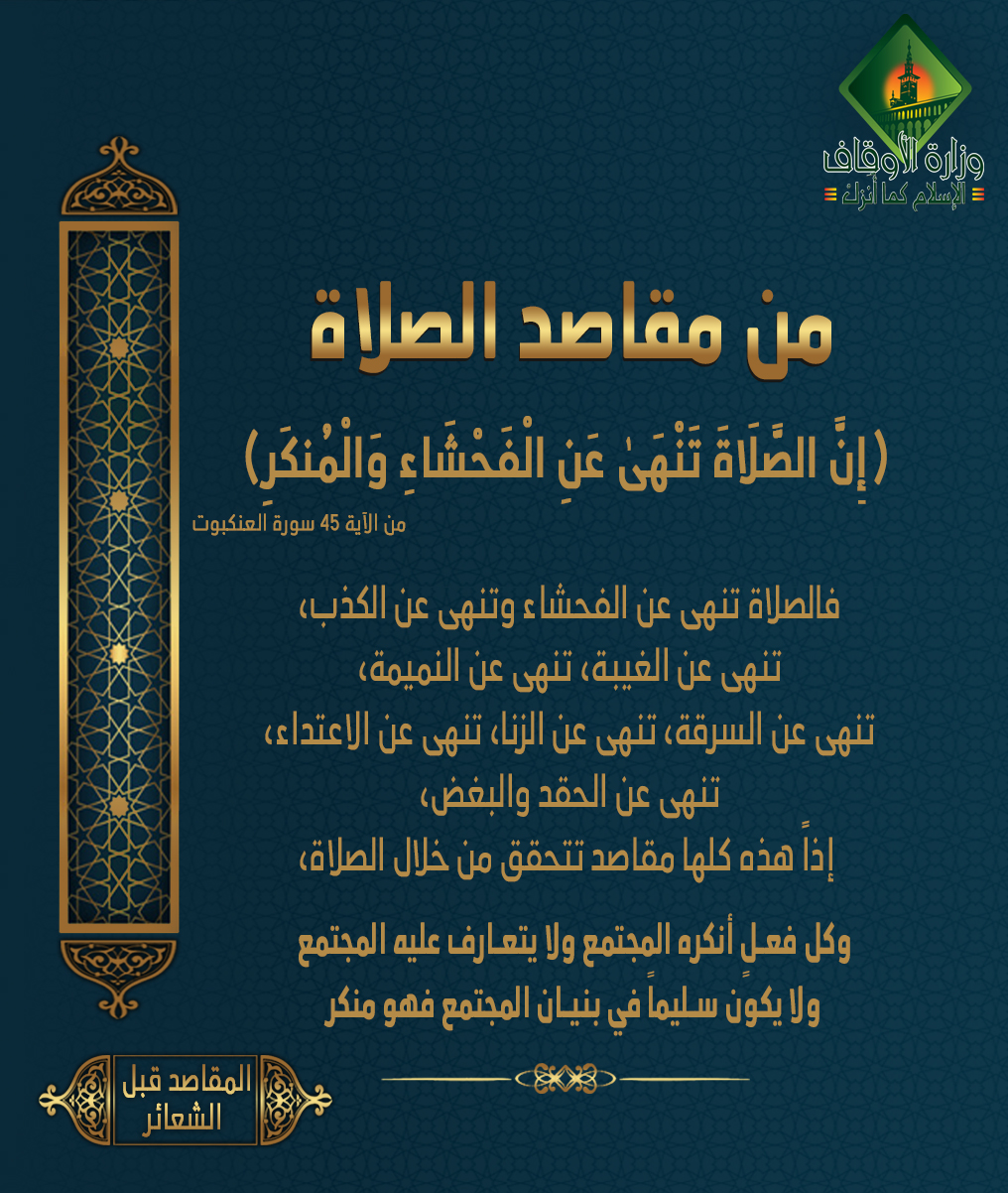 من مقاصد الصلاة: النهي عن الفحشاء والمنكر: وهو من أعظم مقاصد الصلاة المجتمعية فإن الشريعة رامت من العبادات إصلاح المكلف وتطهير ظاهراً وباطناً لينعكس ذلك على بقية المواطنين وعلى المجتمع برمته قال تعالى: ((إِنَّ الصَّلَاةَ تَنْهَىٰ عَنِ الْفَحْشَاءِ وَالْمُنكَرِ)) من الآية 45 سورة العنكبوت لذا نجد أثر الصلاة في التزكية كان ظاهراً عند الصحابة لأنهم حققوا المقاصد منها فمثلاً: الفحشاء والمنكر: الفحشاء: كل ماهو فاحش وكل ماهو بذيء ( من كان يؤمن بالله واليوم الآخر فليقل خيراً أو ليصمت) إذاً يتحول الإنسان من خلال ال